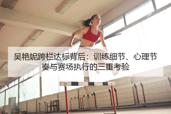 吴艳妮跨栏达标背后：训练细节、心理节奏与赛场执行的三重考验